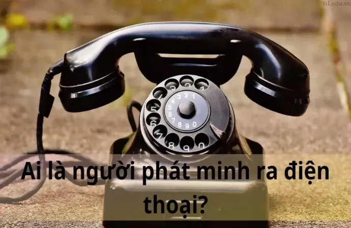 Ai là người phát minh ra điện thoại? Khám phá sự thật thú vị